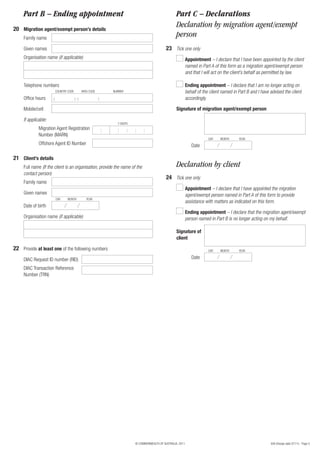 956 (Design date 07/11) - Page 5© COMMONWEALTH OF AUSTRALIA, 2011
Organisation name (if applicable)
Office hours
Telephone numbers
Mobile/cell
( ) ( )
COUNTRY CODE AREA CODE NUMBER
: : : : :
7 DIGITS
Migration Agent Registration
Number (MARN)
If applicable:
Offshore Agent ID Number
22 Provide at least one of the following numbers
DIAC Request ID number (RID)
DIAC Transaction Reference
Number (TRN)
Family name
Full name (If the client is an organisation, provide the name of the
contact person)
Given names
21 Client’s details
Date of birth
DAY MONTH YEAR
Organisation name (if applicable)
Part B – Ending appointment
Family name
Given names
20 Migration agent/exempt person’s details
Part C – Declarations
23
24
Declaration by migration agent/exempt
person
Declaration by client
Tick one only
Tick one only
Appointment – I declare that I have appointed the migration
agent/exempt person named in Part A of this form to provide
assistance with matters as indicated on this form.
Appointment – I declare that I have been appointed by the client
named in Part A of this form as a migration agent/exempt person
and that I will act on the client’s behalf as permitted by law.
Ending appointment – I declare that the migration agent/exempt
person named in Part B is no longer acting on my behalf.
Ending appointment – I declare that I am no longer acting on
behalf of the client named in Part B and I have advised the client
accordingly.
Signature of migration agent/exempt person
Date
DAY MONTH YEAR
Signature of
client
Date
DAY MONTH YEAR
 