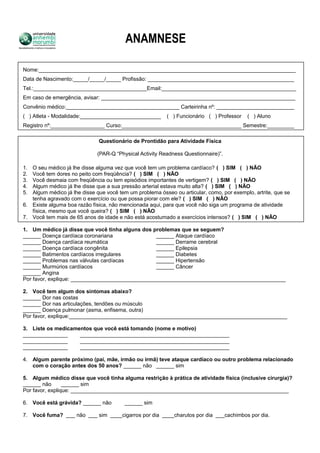 ANAMNESE
Nome:______________________________________________________________________________________
Data de Nascimento:_____/_____/_____ Profissão: _________________________________________________
Tel.:______________________________________Email:_____________________________________________
Em caso de emergência, avisar: _________________________________________________________________
Convênio médico:______________________________________ Carteirinha nº: __________________________
( ) Atleta - Modalidade:___________________________ ( ) Funcionário ( ) Professor ( ) Aluno
Registro nº:__________________ Curso:________________________________________ Semestre:_________
Questionário de Prontidão para Atividade Física
(PAR-Q “Physical Activity Readness Questionnaire)”.
1. O seu médico já lhe disse alguma vez que você tem um problema cardíaco? ( ) SIM ( ) NÃO
2. Você tem dores no peito com freqüência? ( ) SIM ( ) NÃO
3. Você desmaia com freqüência ou tem episódios importantes de vertigem? ( ) SIM ( ) NÃO
4. Algum médico já lhe disse que a sua pressão arterial estava muito alta? ( ) SIM ( ) NÃO
5. Algum médico já lhe disse que você tem um problema ósseo ou articular, como, por exemplo, artrite, que se
tenha agravado com o exercício ou que possa piorar com ele? ( ) SIM ( ) NÃO
6. Existe alguma boa razão física, não mencionada aqui, para que você não siga um programa de atividade
física, mesmo que você queira? ( ) SIM ( ) NÃO
7. Você tem mais de 65 anos de idade e não está acostumado a exercícios intensos? ( ) SIM ( ) NÃO
1. Um médico já disse que você tinha alguns dos problemas que se seguem?
______ Doença cardíaca coronariana ______ Ataque cardíaco
______ Doença cardíaca reumática ______ Derrame cerebral
______ Doença cardíaca congênita ______ Epilepsia
______ Batimentos cardíacos irregulares ______ Diabetes
______ Problemas nas válvulas cardíacas ______ Hipertensão
______ Murmúrios cardíacos ______ Câncer
______ Angina
Por favor, explique: ________________________________________________________________________
2. Você tem algum dos sintomas abaixo?
______ Dor nas costas
______ Dor nas articulações, tendões ou músculo
______ Doença pulmonar (asma, enfisema, outra)
Por favor, explique:_________________________________________________________________________
3. Liste os medicamentos que você está tomando (nome e motivo)
_______________ __________________________________________________
_______________ __________________________________________________
_______________ __________________________________________________
4. Algum parente próximo (pai, mãe, irmão ou irmã) teve ataque cardíaco ou outro problema relacionado
com o coração antes dos 50 anos? ______ não ______ sim
5. Algum médico disse que você tinha alguma restrição à prática de atividade física (inclusive cirurgia)?
______ não ______ sim
Por favor, explique: _________________________________________________________________________
6. Você está grávida? ______ não ______ sim
7. Você fuma? ___ não ___ sim ____cigarros por dia ____charutos por dia ___cachimbos por dia.
 