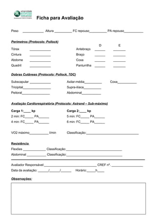 Ficha para Avaliação
Peso ____________ Altura __________ FC repouso__________ PA repouso___________
Perímetros (Protocolo: Pollock)
D E
Tórax ____________ Antebraço ______ _______
Cintura ____________ Braço ______ _______
Abdome ____________ Coxa ______ _______
Quadril ____________ Panturrilha ______ _______
Dobras Cutâneas (Protocolo: Pollock, 7DC)
Subscapular ____________ Axilar-média__________ Coxa___________
Tricipital________________ Supra-ilíaca__________
Peitoral________________ Abdominal___________
Avaliação Cardiorespiratória (Protocolo: Astrand – Sub-máximo)
Carga 1:____ kp Carga 2:____ kp
2 min: FC_____ PA______ 5 min: FC_____ PA______
4 min: FC_____ PA______ 6 min: FC_____ PA______
VO2 máximo___________ l/min Classificação:______________________________
Resistência
Flexões _____________ Classificação:________________________________
Abdominal ___________ Classificação:________________________________
Avaliador Responsável:______________________________ CREF nº. __________________
Data da avaliação: ______/______/______ Horário:_____h____
Observações:
 