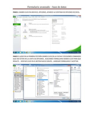 Formulario avanzado – base de datos
PASO 1: DAMOS CLICK EN ARCHIVO, OPCIONES, APARECE LA VENTANA DE OPCIONES DE EXCEL.
PASO 2: LUEGO EN LA PRIMERA PESTAÑA DAMOS CLICK EN LA FLECHA Y ESCOJEMOS COMANDOS
QIUE NO ESTAN EN LA CINTA DE OPCIONES… BUSCAMOS FORMULARIO DAMOS CLICK PARA QUE
RESALTE … DESPUES CLICK EN EL BOTON NUEVO GRUPO… AGREGAR FORMULARIO Y ACEPTAR.
