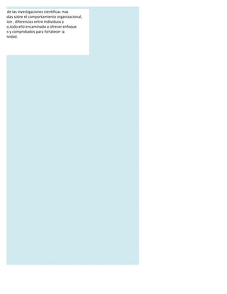 alisis de las investigaciones cientificas mas
orizadas sobre el comportamiento organizacional,
tivacion , diferencias entre individuos y
 razgo,todo ello encaminado a ofrecer enfoque
cticos y comprobados para fortalecer la
 ductividad.
 