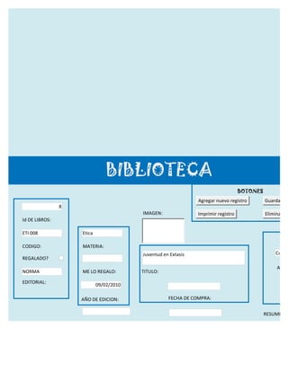 BIBLIOTECA
                                                                                   BOTONES
                                                               Agregar nuevo registro        Guardar reg
                8
                                         IMAGEN:               Imprimir registro             Eliminar re
Id DE LIBROS:

ETI 008             Etica

CODIGO:             MATERIA:
                                         Juventud en Extasis                                      Cuaur
REGALADO?
                                                                                                  APELL
NORMA               ME LO REGALO:        TITULO:

EDITORIAL:
                            09/02/2010

                    AÑO DE EDICION:                 FECHA DE COMPRA:


                                                                                             RESUMEN:

                                                     FECHA DE DEVOLUCION
 