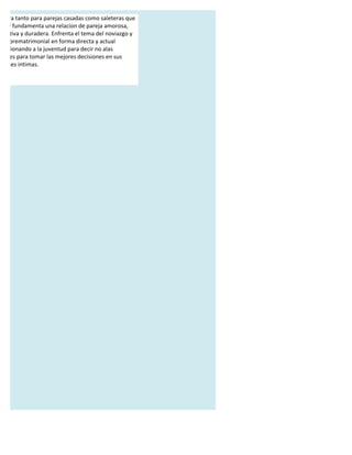 a obra tanto para parejas casadas como saleteras que
 ica y fundamenta una relacion de pareja amorosa,
 strutiva y duradera. Enfrenta el tema del noviazgo y
 exo prematrimonial en forma directa y actual
 porsionando a la juventud para decir no alas
 siones para tomar las mejores decisiones en sus
aciones intimas.
 