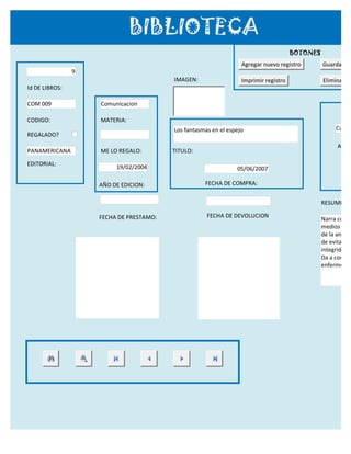 BIBLIOTECA
                                                                                      BOTONES
                                                                  Agregar nuevo registro        Guardar reg
                9
                                         IMAGEN:                  Imprimir registro             Eliminar re
Id DE LIBROS:

COM 009             Comunicacion

CODIGO:             MATERIA:
                                         Los fantasmas en el espejo                                   Cuarte
REGALADO?
                                                                                                      APELL
PANAMERICANA        ME LO REGALO:        TITULO:

EDITORIAL:
                         19/02/2004                             05/06/2007

                    AÑO DE EDICION:                 FECHA DE COMPRA:


                                                                                                RESUMEN:

                    FECHA DE PRESTAMO:               FECHA DE DEVOLUCION
                                                                                                Narra como
                                                                                                medios de c
                                                                                                de la anorec
                                                                                                de evitar inf
                                                                                                integridad h
                                                                                                Da a conoce
                                                                                                enfermedad
 