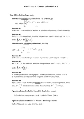 FORMULÁRIO DE INTRODUÇÃO À ESTATÍSTICA
Cap. 4 Distribuições Importantes
Distribuição Binomial de parâmetros n e p, X∩Bin(n, p)
⎪
⎩
⎪
⎨
⎧
=−⎟⎟
⎠
⎞
⎜⎜
⎝
⎛
==
−
.c,0
,...,2,1,0se,)1(
)(
c
nkpp
k
n
kXP
knk
Teorema 4.2
Se X é uma v.a com distribuição Binomial de parâmetros n e p então E[X]=np e var(X)=npq
Teorema 4.3
Se X1,X2,...,Xk são variáveis aleatórias independentes com Xi ∩Bin(ni, p), i=1, 2,...,k,
então, ⎟
⎠
⎞
⎜
⎝
⎛
∩ ∑∑ ==
k
i
i
k
i
i pnX
11
,Bin .
Distribuição de Poisson de parâmetros λ, X∩P(λ)
⎪
⎩
⎪
⎨
⎧
=
==
−
.c.,0
,...2,1,0se,
!)(
c
x
x
e
xXP
x
λλ
e λ>0.
Teorema 4.4
Se X é uma v.a com distribuição de Poisson de parâmetros λ então E[X]= λ e var(X)= λ
Teorema 4.5
Se X1,X2,...,Xk são variáveis aleatórias independentes com Xi ∩P(λi), i=1, 2,...,k,
então, ⎟
⎠
⎞
⎜
⎝
⎛
λ∩ ∑∑ ==
k
i
i
k
i
i PX
11
.
Teorema 4.6
A distribuição binomial converge para a distribuição de Poisson, quando n→∞ e
p→0, mantendo-se λ=np constante. Em geral, quando n> 20 e p<0,05.
Teorema 4.8
Seja X uma v.a. com distribuição normal de valor médio µ e desvio padrão σ. Então
a v.a. Z=
σ
µ−X
tem distribuição normal standard, isto é, Z=
σ
µ−X
∩N(0,1).
Aproximação da distribuição binomial à distribuição normal
Se X∩Bin(n,p) com n→∞ e 0,1<p<0.9 então X∩& N(np, npq ).
Aproximação da distribuição de Poisson à distribuição normal
Se X∩P(λ) com λ→∞ então X∩& N(λ, λ ).
 