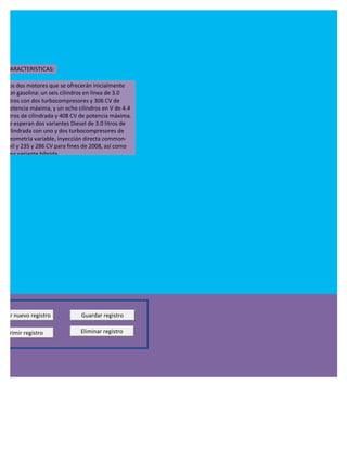 CARACTERISTICAS:

  Los dos motores que se ofrecerán inicialmente
  son gasolina: un seis cilindros en línea de 3.0
  litros con dos turbocompresores y 306 CV de
  potencia máxima, y un ocho cilindros en V de 4.4
  litros de cilindrada y 408 CV de potencia máxima.
  Se esperan dos variantes Diesel de 3.0 litros de
  cilindrada con uno y dos turbocompresores de
  geometría variable, inyección directa common-
  rail y 235 y 286 CV para fines de 2008, así como
  una variante híbrida.




regar nuevo registro           Guardar registro

Imprimir registro              Eliminar registro
 