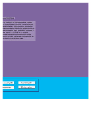 CARACTERISTICAS:

  es un automóvil de rally basado en el Peugeot
  205 con homologación Grupo B. Fue construido
  por Peugeot para participar en el Campeonato
  del Mundo de Rally y en manos del equipo oficial,
  el Peugeot Talbot Sport durante los años 1984 a
  1986, obtuvo 16 victorias de 29 pruebas
  disputadas y ganó 2 Títulos de Pilotos y 2 de
  Constructores en 1985 y 1986. Ganó además las
  ediciones 87 y 88 del Rally Dakar.




regar nuevo registro           Guardar registro

Imprimir registro             Eliminar registro
 