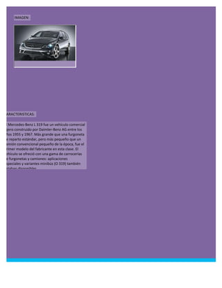 IMAGEN:




CARACTERISTICAS:

El Mercedes-Benz L 319 fue un vehículo comercial
ligero construido por Daimler-Benz AG entre los
años 1955 y 1967. Más grande que una furgoneta
de reparto estándar, pero más pequeño que un
camión convencional pequeño de la época, fue el
primer modelo del fabricante en esta clase. El
vehículo se ofreció con una gama de carrocerías
de furgonetas y camiones: aplicaciones
especiales y variantes minibús (O 319) también
estaban disponibles.
 