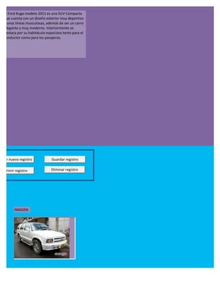 El Ford Kuga modelo 2011 es una SUV Compacta
  que cuenta con un diseño exterior muy deportivo
  y unas líneas musculosas, además de ser un carro
  elegante y muy moderno. Interiormente se
  destaca por su habitáculo espacioso tanto para el
  conductor como para los pasajeros.




regar nuevo registro           Guardar registro

Imprimir registro              Eliminar registro




         IMAGEN:
 