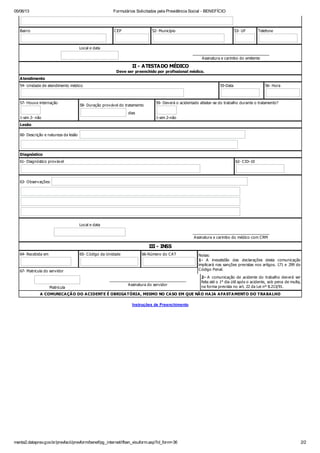 05/06/13

Formulários Solicitados pela Previdência Social - BENEFÍCIO

Bairro

CEP

52- Município

53- UF

Telefone

Local e data
_______________________________________
A ssinatura e carimbo do emitente

II - ATESTADO MÉDICO
Deve ser preenchido por profissional médico.
A tendimento
54- Unidade de atendimento médico

57- Houv e internação

55-Data

58- Duração prov áv el do tratamento
dias

1-sim 2- não

56- Hora

59- Dev erá o acidentado afastar-se do trabalho durante o tratamento?

1-sim 2-não

Lesão
60- Descrição e natureza da lesão

Diagnóstico
61- Diagnóstico prov áv el

62- CID-10

63- Observ ações:

Local e data
_______________________________________
A ssinatura e carimbo do médico com CRM

III - INSS
64- Recebida em

65- Código da Unidade

66-Número do CA T

67- Matricula do serv idor

Matricula

_______________________________________
A ssinatura do serv idor

Notas:
1- A inexatidão das declarações desta comunicação
implicará nas sanções prev istas nos artigos. 171 e 299 do
Código Penal.
2- A comunicação de acidente do trabalho dev erá ser
feita até o 1° dia útil após o acidente, sob pena de multa,
na forma prev ista no art. 22 da Lei nº 8.213/91.

A COMUNICA ÇÃ O DO A CIDENTE É OBRIGA TÓRIA , MESMO NO CA SO EM QUE NÃ O HA JA A FA STA MENTO DO TRA BA LHO
Instruções de Preenchimento

menta2.dataprev.gov.br/prevfacil/prevform/benef/pg_internet/ifben_visuform.asp?id_form=36

2/2

 