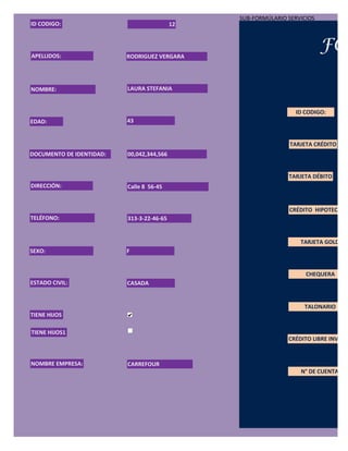 SUB-FORMÚLARIO SERVICIOS
ID CODIGO:                                 12




APELLIDOS:                RODRIGUEZ VERGARA
                                                                           FOR

NOMBRE:                   LAURA STEFANIA


                                                                 ID CODIGO:
EDAD:                     43


                                                                TARJETA CRÉDITO
DOCUMENTO DE IDENTIDAD:   00,042,344,566


                                                               TARJETA DÉBITO
DIRECCIÓN:                Calle 8 56-45


                                                               CRÉDITO HIPOTECARIO
TELÉFONO:                 313-3-22-46-65


                                                                   TARJETA GOLD
SEXO:                     F


                                                                     CHEQUERA
ESTADO CIVIL:             CASADA


                                                                    TALONARIO
TIENE HIJOS

TIENE HIJOS1
                                                               CRÉDITO LIBRE INVERSI


NOMBRE EMPRESA:           CARREFOUR
                                                                   N° DE CUENTA:
 