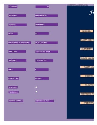 SUB-FORMÚLARIO SERVICIOS
ID CODIGO:                                 15




APELLIDOS:                PEREZ MORENO
                                                                           FOR

NOMBRE:                   LINA MARIA


                                                                 ID CODIGO:
EDAD:                     45


                                                                TARJETA CRÉDITO
DOCUMENTO DE IDENTIDAD:   00,054,578,898


                                                               TARJETA DÉBITO
DIRECCIÓN:                Transversal 3 23-19


                                                               CRÉDITO HIPOTECARIO
TELÉFONO:                 318-5-26-67-77


                                                                   TARJETA GOLD
SEXO:                     F


                                                                     CHEQUERA
ESTADO CIVIL:             CASADA


                                                                    TALONARIO
TIENE HIJOS

TIENE HIJOS1
                                                               CRÉDITO LIBRE INVERSI


NOMBRE EMPRESA:           HIDRAULICOS TEXT
                                                                   N° DE CUENTA:
 