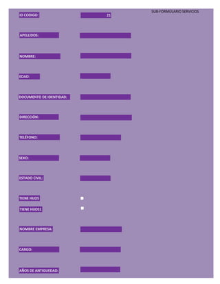 SUB-FORMÚLARIO SERVICIOS
ID CODIGO:                21




APELLIDOS:




NOMBRE:




EDAD:




DOCUMENTO DE IDENTIDAD:




DIRECCIÓN:




TELÉFONO:




SEXO:




ESTADO CIVIL:




TIENE HIJOS

TIENE HIJOS1



NOMBRE EMPRESA:




CARGO:




AÑOS DE ANTIGUEDAD:
 