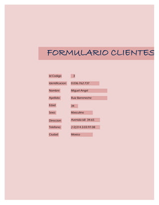 FORMULARIO CLIENTES

Id Codigo          3

Identificacion:   0.036.762.737

Nombre            Miguel Angel

Apellido:         Ruiz Barreneche

Edad              34

Sexo:             Masculino

Direccion         Avenida 68 34-65

Telefono:         (12)314.3.03.97.08

Ciudad            Mexico
 