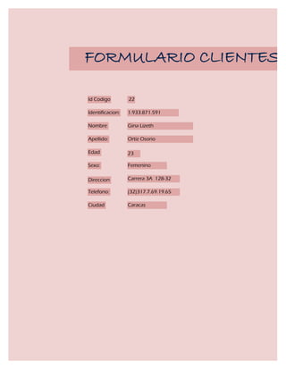 FORMULARIO CLIENTES

Id Codigo         22

Identificacion:   1.933.871.591

Nombre            Gina Lizeth

Apellido:         Ortiz Osorio

Edad              23

Sexo:             Femenino

Direccion         Carrera 3A 128-32

Telefono:         (32)317.7.69.19.65

Ciudad            Caracas
 