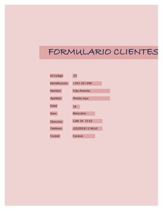FORMULARIO CLIENTES

Id Codigo         23

Identificacion:   1.041.321.598

Nombre            Felix Antonio

Apellido:         Pineda Joya

Edad              18

Sexo:             Masculino

Direccion         Calle 34 15-52

Telefono:         (32)320.8.12.48.62

Ciudad            Caracas
 