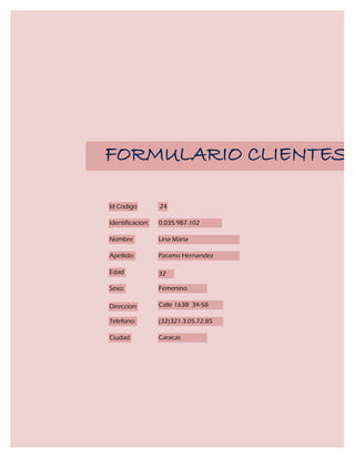 FORMULARIO CLIENTES

Id Codigo         24

Identificacion:   0.035.987.102

Nombre            Lina Maria

Apellido:         Paramo Hernandez

Edad              32

Sexo:             Femenino

Direccion         Calle 163B 34-58

Telefono:         (32)321.3.05.72.85

Ciudad            Caracas
 