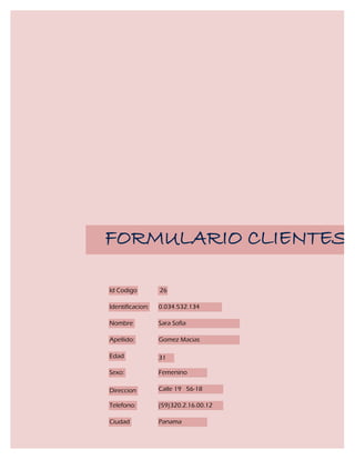 FORMULARIO CLIENTES

Id Codigo         26

Identificacion:   0.034.532.134

Nombre            Sara Sofia

Apellido:         Gomez Macias

Edad              31

Sexo:             Femenino

Direccion         Calle 19 56-18

Telefono:         (59)320.2.16.00.12

Ciudad            Panama
 