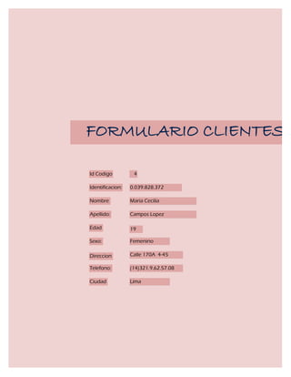 FORMULARIO CLIENTES

Id Codigo          4

Identificacion:   0.039.828.372

Nombre            Maria Cecilia

Apellido:         Campos Lopez

Edad              19

Sexo:             Femenino

Direccion         Calle 170A 4-45

Telefono:         (14)321.9.62.57.08

Ciudad            Lima
 