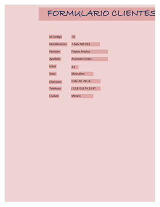 FORMULARIO CLIENTES

Id Codigo         31

Identificacion:   1.566.785.953

Nombre            Fabian Andres

Apellido:         Acevedo Cortes

Edad              23

Sexo:             Masculino

Direccion         Calle 20 70-12

Telefono:         (12)315.8.74.33.97

Ciudad            Mexico
 