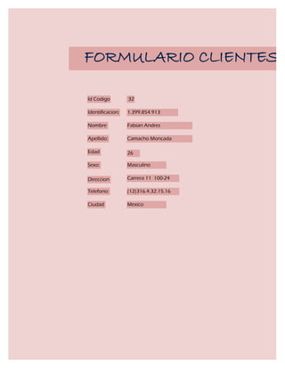 FORMULARIO CLIENTES

Id Codigo         32

Identificacion:   1.399.854.913

Nombre            Fabian Andres

Apellido:         Camacho Moncada

Edad              26

Sexo:             Masculino

Direccion         Carrera 11 100-24

Telefono:         (12)316.4.32.15.16

Ciudad            Mexico
 