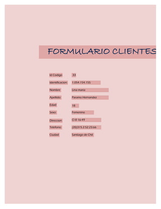 FORMULARIO CLIENTES

Id Codigo         33

Identificacion:   1.054.154.155

Nombre            Lina maria

Apellido:         Paramo Hernandez

Edad              18

Sexo:             Femenino

Direccion         Cl 8 16-49

Telefono:         (20)315.2.52.23.66

Ciudad            Santiago de Chil
 