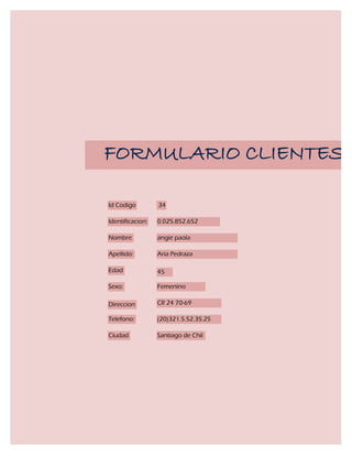 FORMULARIO CLIENTES

Id Codigo         34

Identificacion:   0.025.852.652

Nombre            angie paola

Apellido:         Aria Pedraza

Edad              45

Sexo:             Femenino

Direccion         CR 24 70-69

Telefono:         (20)321.5.52.35.25

Ciudad            Santiago de Chil
 