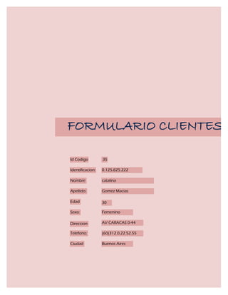 FORMULARIO CLIENTES

Id Codigo         35

Identificacion:   0.125.825.222

Nombre            catalina

Apellido:         Gomez Macias

Edad              30

Sexo:             Femenino

Direccion         AV CARACAS 0-44

Telefono:         (60)312.0.22.52.55

Ciudad            Buenos Aires
 