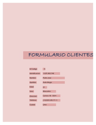 FORMULARIO CLIENTES

Id Codigo          5

Identificacion:   1.029.383.748

Nombre            Pedro Jose

Apellido:         Avila Megia

Edad              21

Sexo:             Masculino

Direccion         Carrera 1B 130-4

Telefono:         (14)320.3.85.77.11

Ciudad            Lima
 