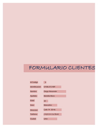 FORMULARIO CLIENTES

Id Codigo          6

Identificacion:   0.938.272.489

Nombre            Diego Alexander

Apellido:         Mantilla Mora

Edad              32

Sexo:             Masculino

Direccion         Calle 74 30-46

Telefono:         (14)312.4.16.78.65

Ciudad            Lima
 