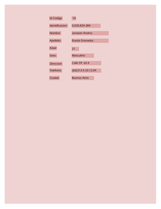 Id Codigo         10

Identificacion:   0.035.834.384

Nombre            Jonatan Andres

Apellido:         Rueda Granados

Edad              21

Sexo:             Masculino

Direccion         Calle 59 65-4

Telefono:         (60)312.4.33.12.04

Ciudad            Buenos Aires
 