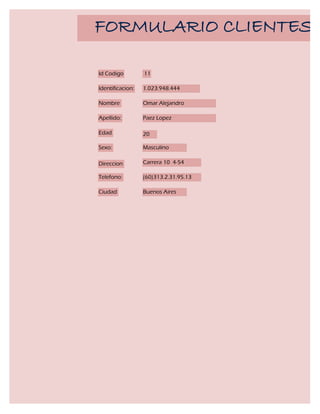 FORMULARIO CLIENTES

Id Codigo         11

Identificacion:   1.023.948.444

Nombre            Omar Alejandro

Apellido:         Paez Lopez

Edad              20

Sexo:             Masculino

Direccion         Carrera 10 4-54

Telefono:         (60)313.2.31.95.13

Ciudad            Buenos Aires
 