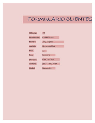 FORMULARIO CLIENTES

Id Codigo         12

Identificacion:   0.034.857.485

Nombre            Jeny Angelica

Apellido:         Hernandez Mora

Edad              33

Sexo:             Femenino

Direccion         Calle 140 56-6

Telefono:         (60)317.2.93.79.89

Ciudad            Buenos Aires
 