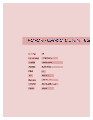 FORMULARIO CLIENTES

Id Codigo         14

Identificacion:   1.029.834.834

Nombre            Andrea Lizeth

Apellido:         Murillo Prieto

Edad              40

Sexo:             Femenino

Direccion         Calle 68 7-14

Telefono:         (57)316.5.76.77.56

Ciudad            Bogota
 