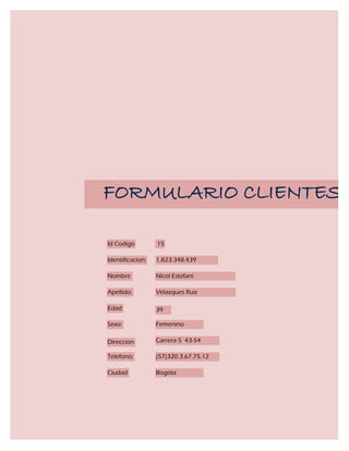 FORMULARIO CLIENTES

Id Codigo         15

Identificacion:   1.823.348.439

Nombre            Nicol Estefani

Apellido:         Velazques Ruiz

Edad              39

Sexo:             Femenino

Direccion         Carrera 5 43-54

Telefono:         (57)320.3.67.75.12

Ciudad            Bogota
 