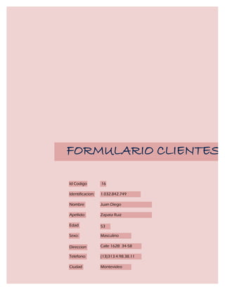 FORMULARIO CLIENTES

Id Codigo         16

Identificacion:   1.032.842.749

Nombre            Juan Diego

Apellido:         Zapata Ruiz

Edad              53

Sexo:             Masculino

Direccion         Calle 162B 34-58

Telefono:         (13)313.4.98.38.11

Ciudad            Montevideo
 