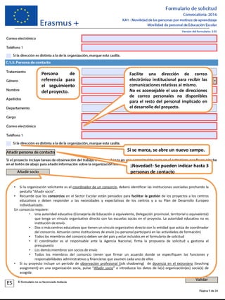 Persona de
referencia para
el seguimiento
del proyecto.
Facilite una dirección de correo
electrónico institucional para recibir las
comunicaciones relativas al mismo.
No es aconsejable el uso de direcciones
de correo personales no disponibles
para el resto del personal implicado en
el desarrollo del proyecto.
Si se marca, se abre un nuevo campo.
• Si la organización solicitante es el coordinador de un consorcio, deberá identificar las instituciones asociadas pinchando la
pestaña “Añadir socio”.
• Recuerde que los consorcios en el Sector Escolar están pensados para facilitar la gestión de los proyectos a los centros
educativos y deben responder a las necesidades y expectativas de los centros y a su Plan de Desarrollo Europeo
individualizado.
Un consorcio requiere:
• Una autoridad educativa (Consejería de Educación o equivalente, Delegación provincial, territorial o equivalente)
que tenga un vínculo organizativo directo con las escuelas socias en el proyecto. La autoridad educativa no es
institución de envío.
• Dos o más centros educativos que tienen un vínculo organizativo directo con la entidad que actúa de coordinador
del consorcio. Actuarán como instituciones de envío (su personal participará en las actividades de formación)
• Todos los miembros del consorcio deben ser del país y estar incluidos en el formulario de solicitud
• El coordinador es el responsable ante la Agencia Nacional, firma la propuesta de solicitud y gestiona el
presupuesto
• Los demás miembros son socios de envío
• Todos los miembros del consorcio tienen que firmar un acuerdo donde se especifiquen las funciones y
responsabilidades administrativas y financieras que asumen cada uno de ellos
• Si su proyecto incluye un período de observación profesional (job shadowing) de docencia en el extranjero (teaching
assignment) en una organización socia, pulse “Añadir socio” e introduzca los datos de la(s) organización(es) socia(s) de
acogida
¡Novedad!: Se pueden indicar hasta 3
personas de contacto
 