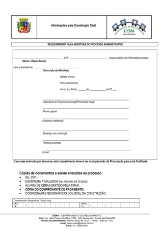 DEMA – DEPARTAMENTO DE MEIO AMBIENTE
End.: Av. João Pereira da Silva, 1320- N.S. Aparecida – Arroio dos Ratos/RS
Horário de atendimento: Manhã: 08:00 às 12:00 – Tarde: 13:00 às 17:00
email: dema.ratos@yahoo.com.br
Fone: (51) 3656-4094
Informações para Construção Civil
REQUERIMENTO PARA ABERTURA DE PROCESSO ADMINISTRATIVO
.............................................................................,_ CPF ............................................................... requer análise das informações anexas
(Nome / Razão Social)
para a atividade de ...............................................................................
(Descrição da Atividade)
Nestes termos,
Pede deferimento.
Arroio dos Ratos, ______ de _____________ de 20 ___ .
Assinatura do Responsável Legal/Procurador Legal
Nome Legível
Endereço residencial
Endereço da construção
Telefone p/contato
______________________________________________________________________
E-mail
Caso seja assinado por terceiros, este requerimento deverá ser acompanhado de Procuração para esta finalidade.
Cópias de documentos a serem anexados ao processo:
 RG, CPF;
 ESCRITURA ATUALIZADA (no máximo em 5 anos);
 ALVARÁ DE OBRAS EMITIDO PELA PMAR;
 CÓPIA DO COMPROVANTE DE PAGAMENTO;
 COORDENADAS GEOGRÁFICAS DO LOCAL DA CONSTRUÇÃO.
Coordenadas Geográficas * (Lat/Long)
LAT.
() - .
LONG
() - .
 