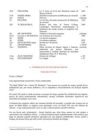 10
Phil. PHILASTRE Le Yi King ou Livre des Mutations (anais do
Museu Guimet)
1885
P.M. PIERRE MORA Zekerboni (manuscrito da Biblioteca do Arsenal) s. XIII
Pps. PAPUS OEuvres contemp.
Px. PICATRIX La clef des clavicules (manuscrito da Biblioteca
do Arsenal)
1256
R.B. W. ROUSE BALL (Fellow and tutor of Trinity College,
Cambridge). Récréations mathematiques et
problemes des temps anciens et modemes (ed.
francesa)
1908
Ric. DR. RICOCHON Tablettes et formules magiques contemp.
Roch. Coronel A. DE ROCHAS Les frontières de la Science 1908
Sd. SÉDIR Les miroirs magiques
Sd. SÉDIR Les plantes magiques 1895
S.Q. SISTO QUINTO, papa Sermão de 5 de janeiro 1585
Sw. SWEDENBORG Œuvres s. XVIII
Teos. TEOSOFIA Obras diversas de línguas inglesa e francesa,
publicadas por autores diferentes, mas
expressando a unidade doutrinal da sociedade
fundada por Mme. H. P. Blavatsky
contemp.
Trith. JEAN TRITHÊME Histoire de la Magie s. XV
Vulg. SÃO JERÔNIMO La Vulgate s. IV
I – INTRODUÇÃO AO ESTUDO DA MAGIA
Exposição do Tema
O que é a Magia?
Uma argumentação sucinta fará o leitor compreender.
"Na Idade Média" diz o ilustre M. Berthelot1
, "uma pessoa era acusada de magia, quando ficava
estabelecido que, por meios diabólicos, ela se empenhava conscientemente em alcançar alguma
coisa".
No século XX, pode-se ainda encontrar a acusação de magia, quando fica estabelecido que alguém,
através de meios pretensamente sobrenaturais, alcança resultados declarados impossíveis por
intermédio de qualquer outro meio.
A despeito dos corajosos sábios que ousaram desafiar tal acusação, a questão não avançou um só
passo: na Idade Média, os mágicos eram queimados vivos; no século XX, eles são cobertos de
ridículo – o que ainda parece pior, uma vez que o ridículo jamais concebeu mártires.
Em seu horror pelo sobrenatural – horror legítimo que, além disso, parece ter sido sempre a
característica da verdadeira ciência – a ciência moderna rejeita impiedosamente cada tentativa que
julga ser operada segundo princípios ignorados por seus dogmas estabelecidos. Assim, rejeita o
milagre, da mesma forma que todo evento relevante do domínio da religião.
1
Marcelin BERTHELOT, Origines de l'Alchimie.
 