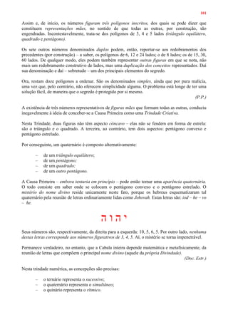101
Assim e, de início, os números figuram três polígonos inscritos, dos quais se pode dizer que
constituem representações mães, no sentido de que todas as outras, por construção, são
engendradas. Incontestavelmente, trata-se dos polígonos de 3, 4 e 5 lados (triângulo equilátero,
quadrado e pentágono).
Os sete outros números denominados duplos podem, então, reportar-se aos redobramentos dos
precedentes (por construção) – a saber, os polígonos de 6, 12 e 24 lados; o de 8 lados; os de 15, 30,
60 lados. De qualquer modo, eles podem também representar outras figuras em que se nota, não
mais um redobramento construtivo de lados, mas uma duplicação dos conceitos representados. Daí
sua denominação e daí – sobretudo – um dos principais elementos do segredo.
Ora, restam doze polígonos a ordenar. São os denominados simples, ainda que por pura malícia,
uma vez que, pelo contrário, não oferecem simplicidade alguma. O problema está longe de ter uma
solução fácil, de maneira que o segredo é protegido por si mesmo.
(P.P.)
A existência de três números representativos de figuras mães que formam todas as outras, conduziu
inegavelmente à ideia de conceber-se a Causa Primeira como uma Trindade Criativa.
Nesta Trindade, duas figuras não têm aspecto côncavo – elas não se fendem em forma de estrela:
são o triângulo e o quadrado. A terceira, ao contrário, tem dois aspectos: pentágono convexo e
pentágono estrelado.
Por conseguinte, um quaternário é composto alternativamente:
– de um triângulo equilátero;
– de um pentágono;
– de um quadrado;
– de um outro pentágono.
A Causa Primeira – embora tentaria em princípio – pode então tomar uma aparência quaternária.
O todo consiste em saber onde se colocam o pentágono convexo e o pentágono estrelado. O
mistério do nome divino reside unicamente neste fato, porque os hebreus esquematizaram tal
quaternário pela reunião de letras ordinariamente lidas como Jehovah. Estas letras são: iod – he – vo
– he.
‫ה‬ ‫ו‬ ‫ה‬ ‫י‬
Seus números são, respectivamente, da direita para a esquerda: 10, 5, 6, 5. Por outro lado, nenhuma
destas letras corresponde aos números figurativos de 3, 4, 5. Aí, o mistério se torna impenetrável.
Permanece verdadeiro, no entanto, que a Cabala inteira depende matemática e metafisicamente, da
reunião de letras que compõem o principal nome divino (aquele da própria Divindade).
(Doc. Estr.)
Nesta trindade numérica, as concepções são precisas:
– o ternário representa o sucessivo;
– o quaternário representa o simultâneo;
– o quinário representa o rítmico.
 