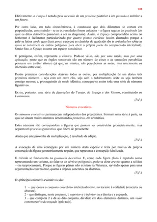 102
Efetivamente, o Tempo é notado pela sucessão de um presente posterior a um passado e anterior a
um futuro.
Por outro lado, em toda circunferência, é constatado que dois diâmetros se cortam em
perpendicular, constituindo – se as extremidades forem unidades – a figura regular do quadrado (do
qual os ditos diâmetros passariam a ser as diagonais). Assim, o Espaço compreendido acima do
horizonte é facilmente particularizado por quatro pontos cardeais (assim chamados porque a
palavra latina cardo quer dizer gonzo e porque as cúspides do quadrado são as articulações sobre as
quais se constroem os outros polígonos para abrir a própria porta da compreensão intelectual).
Sendo fixo, o Espaço assume um aspecto simultâneo.
O pentágono, enfim, representa o rítmico. Pode-se vê-lo, não por uma razão, mas por uma
aplicação, posto que os órgãos sensoriais são em número de cinco e as sensações percebidas
possuem um caráter rítmico (já que, na música, não percebemos as notas, mas unicamente os
intervalos entre elas).
Destas primeiras considerações derivam todas as outras, por multiplicação de um destes três
primeiros números – seja com um entre eles, seja com o redobramento deste ou seja também
consigo mesmo; e, prosseguindo de modo idêntico, consegue-se assim toda uma série de números
figurativos.
Existe, portanto, uma série de figurações do Tempo, do Espaço e dos Ritmos, constituindo os
Fenômenos.
(P.P.)
Números evocativos
Os números evocativos permanecem independentes dos precedentes. Formam uma série à parte, na
qual se situam muitos números denominados primeiros, em aritmética.
Estes números não correspondem a figuras que possam ser construídas geometricamente, mas
seguem um processo generativo, que difere do precedente.
Ainda que este provenha da multiplicação, é resultado da adição.
(P.P.)
A evocação de uma concepção por um número desta espécie é feita por motivo da própria
construção da figura geometricamente regular, que representa a concepção idealizada.
O método se fundamenta na geometria descritiva. E, como cada figura plana é reputada como
representando um volume, ao falar-se de vértices poligonais, pode-se dizer arestas quanto a sólidos
– ou reciprocamente. Porque as figuras planas não existem na Natureza, servindo apenas para uma
argumentação conveniente, quanto a objetos concretos ou abstratos.
(P.P.)
Os principais números evocativos são:
1 – que evoca o conjunto concebido intelectualmente, no tocante à realidade (concreta ou
abstrata).
2 – que distingue, neste conjunto, o superior e o inferior ou a direita e a esquerda.
3 – que completa 2 e dá ao dito conjunto, dividido em dois elementos distintos, um valor
comemorativo do traçado (pelo raio).
 