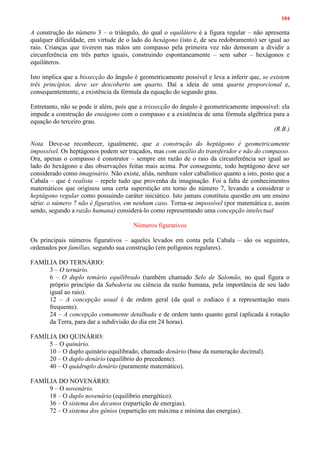 104
A construção do número 3 – o triângulo, do qual o equilátero é a figura regular – não apresenta
qualquer dificuldade, em virtude de o lado do hexágono (isto é, de seu redobramento) ser igual ao
raio. Crianças que tiverem nas mãos um compasso pela primeira vez não demoram a dividir a
circunferência em três partes iguais, construindo espontaneamente – sem saber – hexágonos e
equiláteros.
Isto implica que a bissecção do ângulo é geometricamente possível e leva a inferir que, se existem
três princípios, deve ser descoberto um quarto. Daí a ideia de uma quarta proporcional e,
consequentemente, a existência da fórmula da equação do segundo grau.
Entretanto, não se pode ir além, pois que a trissecção do ângulo é geometricamente impossível: ela
impede a construção do eneágono com o compasso e a existência de uma fórmula algébrica para a
equação do terceiro grau.
(R.B.)
Nota. Deve-se reconhecer, igualmente, que a construção do heptágono é geometricamente
impossível. Os heptágonos podem ser traçados, mas com auxílio do transferidor e não do compasso.
Ora, apenas o compasso é construtor – sempre em razão de o raio da circunferência ser igual ao
lado do hexágono e das observações feitas mais acima. Por conseguinte, todo heptágono deve ser
considerado como imaginário. Não existe, aliás, nenhum valor cabalístico quanto a isto, posto que a
Cabala – que é realista – repele tudo que provenha da imaginação. Foi a falta de conhecimentos
matemáticos que originou uma certa superstição em torno do número 7, levando a considerar o
heptágono regular como possuindo caráter iniciático. Isto jamais constituiu questão em um ensino
sério: o número 7 não é figurativo, em nenhum caso. Torna-se impossível (por matemática e, assim
sendo, segundo a razão humana) considerá-lo como representando uma concepção intelectual
Números figurativos
Os principais números figurativos – aqueles levados em conta pela Cabala – são os seguintes,
ordenados por famílias, segundo sua construção (em polígonos regulares).
FAMÍLIA DO TERNÁRIO:
3 – O ternário.
6 – O duplo temário equilibrado (também chamado Selo de Salomão, no qual figura o
próprio princípio da Sabedoria ou ciência da razão humana, pela importância de seu lado
igual ao raio).
12 – A concepção usual é de ordem geral (da qual o zodíaco é a representação mais
frequente).
24 – A concepção comumente detalhada e de ordem tanto quanto geral (aplicada à rotação
da Terra, para dar a subdivisão do dia em 24 horas).
FAMÍLIA DO QUINÁRIO:
5 – O quinário.
10 – O duplo quinário equilibrado, chamado denário (base da numeração decimal).
20 – O duplo denário (equilíbrio do precedente).
40 – O quádruplo denário (puramente matemático).
FAMÍLIA DO NOVENÁRIO:
9 – O novenário.
18 – O duplo novenário (equilíbrio energético).
36 – O sistema dos decanos (repartição de energias).
72 – O sistema dos gênios (repartição em máxima e mínima das energias).
 