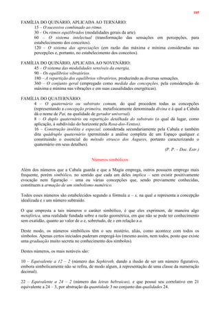 105
FAMÍLIA DO QUINÁRIO, APLICADA AO TERNÁRIO:
15 – O sucessivo combinado ao ritmo.
30 – Os ritmos equilibrados (modalidades gerais da arte).
60 – O sistema intelectual (transformação das sensações em percepções, para
estabelecimento dos conceitos).
120 – O sistema das apreciações (em razão das máxima e mínima consideradas nas
percepções e, portanto, no estabelecimento dos conceitos).
FAMÍLIA DO QUINÁRIO, APLICADA AO NOVENÁRIO:
45 – O sistema das modalidades sensíveis da energia.
90 – Os equilíbrios vibratórios.
180 – A repartição dos equilíbrios vibratórios, produzindo as diversas sensações.
360 – O conjunto geral (empregado como medida das concepções, pela consideração de
máxima e mínima nas vibrações e em suas causalidades energéticas).
FAMÍLIA DO QUATERNÁRIO:
4 – O quaternário ou substrato comum, do qual procedem todas as concepções
(representando a concepção primeira, metafisicamente denominada divina e à qual a Cabala
dá o nome de Pai, na qualidade de gerador universal).
8 – O duplo quaternário ou repartição detalhada do substrato (o qual dá lugar, como
aplicação, à subdivisão do horizonte pela Rosa-dos-Ventos).
16 – Construção insólita e especial, considerada secundariamente pela Cabala e também
dita quádruplo quaternário (permitindo a análise completa de um Espaço qualquer e
constituindo o essencial do método etrusco dos Áugures, portanto caracterizando o
quaternário em seus detalhes).
(P. P. – Doc. Estr.)
Números simbólicos
Além dos números que a Cabala guarda e que a Magia emprega, outros possuem emprego mais
frequente, porém simbólico, no sentido que cada um deles implica – sem existir positivamente
evocação nem figuração – uma ou várias concepções que, sendo previamente conhecidas,
constituem a armação de um simbolismo numérico.
Todos esses números são estabelecidos segundo a fórmula a – x, na qual a representa a concepção
idealizada e x um número subtraído.
O que empresta a tais números o caráter simbólico, é que eles exprimem, de maneira algo
metafórica, uma realidade fundada sobre a razão geométrica, em que não se pode ter conhecimento
sem exatidão, quanto ao valor de a e, sobretudo, de x em relação a a.
Deste modo, os números simbólicos têm o seu mistério, aliás, como acontece com todos os
símbolos. Apenas certos iniciados puderam empregá-los (mesmo assim, nem todos, posto que existe
uma graduação muito secreta no conhecimento dos símbolos).
Destes números, os mais notáveis são:
10 – Equivalente a 12 – 2 (número das Sephiroth, dando a ilusão de ser um número figurativo,
embora simbolicamente não se refira, de modo algum, à representação de uma classe da numeração
decimal).
22 – Equivalente a 24 – 2 (número das letras hebraicas), e que possui seu correlativo em 21
equivalente a 24 – 3, por abstração da quantidade 3 no conjunto das qualidades 24.
 