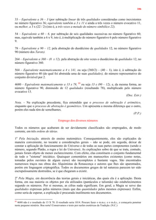 106
33 – Equivalente a 36 – 3 (por subtração linear de três qualidades consideradas como inexistentes
no número figurativo 36; equivalente também a 3 x 11 e ainda a três vezes o número evocativo 11,
ou melhor, a 3 x (22 / 2) (isto é, a três vezes a metade do número simbólico 22).
54 – Equivalente a 60 – 6, por subtração de seis qualidades sucessivas no número figurativo 60;
mas, equivale também a 6 x 9, isto é, à multiplicação do número figurativo 6 pelo número figurativo
9.
78 – Equivalente a 90 – 12, pela abstração do duodécimo de qualidades 12, no número figurativo
90 (número dos Tarots).
264 – Equivalente a 360 – (8 x 12), pela abstração de oito vezes o duodécimo de qualidades 12, no
número figurativo 360.
564 – Equivalente matematicamente a 4 x 141, ou seja (360/2) – (40 – 1), isto é, à subtração do
número figurativo 40 (do qual foi abstraída uma de suas qualidades), do número representativo do
conjunto divisível por 2.
4680 – Equivalente matematicamente a 13 x 78, 33
ou seja 13 x (90 – 12), e, da mesma forma, ao
número figurativo 90, diminuído de 12 qualidades (resultando 78), multiplicado pelo número
evocativo 13.
(Doc. Estr.)
Nota. – Na explicação precedente, fica entendido que o processo de subtração é aritmético,
enquanto que o processo de abstração é geométrico. Um apresenta a mesma diferença que o outro,
porém eles nada têm de semelhantes.
(P.P.)
Emprego dos diversos números
Todos os números que acabaram de ser devidamente classificados são empregados, de modo
corrente, em três ordens de ideias.
1a
Pela Iniciação, através do ensino matemático. Consequentemente, eles são explicados de
maneira conveniente, no tocante a considerações gerais – não se pode, em seguida, deixar de
constar a aplicação do funcionamento do Universo e de todas as suas partes componentes (sendo o
número, segundo Platão, a regra e lei do Universo). As explicações sobre de que se trata, contudo,
jamais foram objeto de menor esclarecimento. Com efeito, elas constituem o conjunto fundamental
de todo o "sistema" iniciático. Quaisquer comentários em manuscritos existentes (como notas,
tomadas pelos ouvintes de algum curso) são incompletos e bastante vagos. São encontrados
numerosos traços nas obras dos Alquimistas da Renascença e autores que lhes são aparentados,
porém em linguagem criptográfica. Todos os documentos gregos de tal natureza parecem ter sido
escrupulosamente destruídos, se é que chegaram a existir.
2a
Pela Magia, em decorrência das teorias gerais e iniciáticas, das quais ela é a aplicação. Desta
forma, em sua maioria os objetos por ela utilizados (pantáculos e talismãs) são estabelecimentos
segundo os números. Por si mesmas, as cifras nada significam. Em geral, a Magia se serve das
qualidades expressas pelos números (mais que das quantidades pelos mesmos expressas). Enfim,
como seria de esperar, a explicação é procurada inutilmente nos documentos.
33
4680 não é o resultado de 13 X 78. O resultado seria 1014. Procure fazer o m.m.c. e o m.d.c., e começaria penetrar
neste pequeno mistério. Boa sorte! Conservamos o texto por razões esotéricas da Tradição. (N.C.)
 
