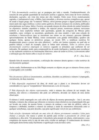 107
3a
Pela documentação esotérica que se propagou por todo o mundo. Fundamentalmente, ela
consiste de uma grande quantidade de inscrições assírias e egípcias, bem como de livros orientais,
declarados sagrados, em vista dos temas por eles tratados. Entre esses livros esotericamente
sagrados, é indispensável citar: a Bíblia, bem entendido, e diversos escritos evangélicos que, apesar
de usada a língua grega, são "à maneira" bíblica; vários poemas gregos e alguns poemas latinos; a
maior parte das sagas nórdicas e certos cantos gaélicos; diversos romances de cavalaria, publicados
principalmente na França, Itália e Escócia; um grande número de obras alemãs de caráter hermético
ou alquímico; tratados espanhóis e árabes, em especial persas; numerosas pinturas mexicanas
(embora as mais explícitas tenham sido queimadas, quando da conquista do México pelos
espanhóis, cujos vestígios se encontram, geralmente, em mau estado) e toda uma coleção de
esculturas e baixos-relevos (que se encontram nas ruínas ou em museus), gravuras (datando
aproximadamente da Idade Média), vitrais (restaurados com grande infelicidade), quadros (de
qualquer forma, apenas os primitivos porque, no século XIV, a tendência esotérica foi
desaparecendo pouco a pouco nas artes plásticas) – enfim, um imenso conjunto, no qual não se
poderia indicar, a título de exemplo, quais as linhas mais salientes. Todos os autores desta
documentação esotérica empregam os números segundo os princípios que acabaram de ser
indicados. De qualquer modo, para compreendê-los de modo inteligente e também para reconhecer
se são realmente esotéricos ou inteiramente falaciosos, antes de tentar-se lê-los, é conveniente saber
a utilização que eles fazem sobre a noção de número.
(P. P. – Doc. Estr.)
Quando feita de maneira conveniente, a utilização dos números denota apenas o valor esotérico de
um documento qualquer.
Assim sendo, fundamentam-se na Alta Magia somente os objetos em que os números forem exatos
e empregados com exatidão.
(P.P.)
Nos documentos plásticos (monumentos, esculturas, desenhos ou pinturas) o número é empregado,
inicialmente, de duas maneiras:
1ª Pela disposição arquitetural da obra, de modo que o plano e as dimensões devem ser
considerados (é o que os "companheiros" denominavam a arte do traçado).
2ª Pela disposição dos objetos representados, onde o número das colunas de um templo, das
estátuas, dos relevos e ornamentos não pode ser arbitrário, devendo ser objeto de uma atenta
observação.
O número é ainda empregado em cada série de objetos da mesma apresentação – isto é, em uma
fachada, o número das colunas que oferecem os mesmos sinais distintivos na ornamentação têm que
ser levado em conta; da mesma forma, o número de estátuas a um lado do edifício, sobre os
tímpanos e abóbadas; também o número de estátuas e ainda de ornamentos oferecendo entre si
qualquer semelhança, seja pelo desenho, seja pela significação visível em seu simbolismo.
Toda exceção claramente indicada em uma série de objetos previamente contados é feita para
chamar a atenção. Ela marca o ponto de partida para revelar o pensamento do artista que
estabeleceu a dita série. Tal pensamento é descoberto pela posição do objeto, relativamente a seus
congêneres da mesma série (e não de uma série vizinha ou análoga). O conhecimento do número
empregado desta forma realça facilmente a significação exata de toda a série.
(Doc. Fr.)
 