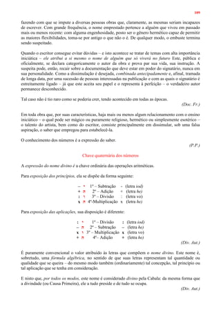 109
fazendo com que se impute a diversas pessoas obras que, claramente, as mesmas seriam incapazes
de escrever. Com grande frequência, o nome emprestado pertence a alguém que viveu em passado
mais ou menos recente: com alguma engenhosidade, posto ser o gênero hermético capaz de permitir
as maiores flexibilidades, toma-se por antigo o que não o é. De qualquer modo, o embuste termina
sendo suspeitado.
Quando o escritor consegue evitar dúvidas – e isto acontece se tratar de temas com alta importância
iniciática – ele atribui a si mesmo o nome de alguém que só viverá no futuro Este, pública e
oficialmente, se declara categoricamente o autor da obra e prova par sua vida, sua instrução. A
suspeita pode, então, recair sobre a documentação que deve estar em poder do signatário, nunca em
sua personalidade. Como a dissimulação é desejada, combinada antecipadamente e, afinal, tramada
de longa data, por uma sucessão de pessoas interessadas na publicação e com as quais o signatário é
estreitamente ligado – já que este aceita seu papel e o representa à perfeição – o verdadeiro autor
permanece desconhecido.
Tal caso não é tio raro como se poderia crer, tendo acontecido em todas as épocas.
(Doc. Fr.)
Em toda obra que, por suas características, haja mais ou menos algum relacionamento com o ensino
iniciático – o qual pode ser mágico ou puramente religioso, hermético ou simplesmente esotérico –
o talento do artista, bem como do escritor, consiste principalmente em dissimular, sob uma falsa
aspiração, o saber que empregou para estabelecê-la.
O conhecimento dos números é a expressão do saber.
(P.P.)
Chave quaternária dos números
A expressão do nome divino é a chave ordinária das operações aritméticas.
Para exposição dos princípios, ela se dispõe da forma seguinte:
– ‫י‬ 1º – Subtração - (letra iod)
+ ‫ה‬ 2º – Adição + (letra he)
: ‫ו‬ 3º – Divisão : (letra vo)
x ‫ה‬ 4º-Multiplicação x (letra he)
Para exposição das aplicações, sua disposição é diferente:
: ‫י‬ 1º – Divisão : (letra iod)
– ‫ה‬ 2º – Subtração – (letra he)
x ‫ו‬ 3º – Multiplicação x (letra vo)
+ ‫ה‬ 4º– Adição + (letra he)
(Div. Aut.)
É puramente convencional o valor atribuído às letras que compõem o nome divino. Este nome é,
sobretudo, uma fórmula algébrica, no sentido de que suas letras representam tal quantidade ou
qualidade que se queira – do mesmo modo também (ordinariamente) tal concepção, tal princípio ou
tal aplicação que se tenha em consideração.
E nisto que, por todos os modos, este nome é considerado divino pela Cabala: da mesma forma que
a divindade (ou Causa Primeira), ele a tudo preside e de tudo se ocupa.
(Div. Aut.)
 