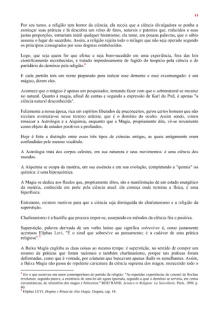 11
Por seu turno, a religião tem horror da ciência; ela receia que a ciência divulgadora se ponha a
esmiuçar suas práticas e lá descubra um reino de fatos, naturais e patentes que, reduzidos a suas
justas proporções, tornariam inútil qualquer hieratismo; ela teme, em poucas palavras, que o sábio
assuma o lugar do sacerdote. Assim, a religião rejeita todo o milagre que não seja operado segundo
os princípios consagrados por seus dogmas estabelecidos.
Logo, que seja quem for que efetue e seja bem-sucedido em uma experiência, fora das leis
cientificamente reconhecidas, é tratado impiedosamente de fugido do hospício pela ciência e de
partidário do demônio pela religião.2
E cada partido tem um nome preparado para indicar esse demente e esse excomungado: é um
mágico, dizem eles.
Acontece que o mágico é apenas um pesquisador, tentando fazer com que o sobrenatural se encaixe
no natural. Quanto à magia, afinal de contas e segundo a expressão de Karl du Prel, é apenas "a
ciência natural desconhecida".
Felizmente a nossa época, rica em espíritos liberados de preconceitos, gerou certos homens que não
receiam aventurar-se nesse terreno ardente, que é o domínio do oculto. Assim sendo, vimos
renascer a Astrologia e a Alquimia, enquanto que a Magia, propriamente dita, vê-se novamente
como objeto de estudos positivos e profundos.
Hoje é feita a distinção entre esses três tipos de ciências antigas, as quais antigamente eram
confundidas pelo mesmo vocábulo.
A Astrologia trata dos corpos celestes, em sua natureza e seus movimentos: é uma ciência dos
mundos.
A Alquimia se ocupa da matéria, em sua essência e em sua evolução, completando a "quimia" ou
química: é uma hiperquímica.
A Magia se dedica aos fluidos que, propriamente ditos, são a manifestação de um estado energético
da matéria, conhecida em parte pela ciência atual: ela começa onde termina a física, é uma
hiperfísica.
Entretanto, existem motivos para que a ciência seja distinguida do charlatanismo e a religião da
superstição.
Charlatanismo é a bazófia que procura impor-se, usurpando os métodos da ciência fria e positiva.
Superstição, palavra derivada de um verbo latino que significa sobreviver é, como justamente
acentuou Eliphas Levi, "É o sinal que sobrevive ao pensamento; é o cadáver de uma prática
religiosa".3
A Baixa Magia engloba as duas coisas ao mesmo tempo: é superstição, no sentido de compor um
resumo de práticas que foram racionais e também charlatanismo, porque tais práticas foram
deformadas, como que à vontade, por criaturas que buscavam apenas iludir os semelhantes. Assim,
a Baixa Magia não passa de repelente caricatura da ciência suprema dos magos, merecendo todo o
2
Eis o que escreveu um autor contemporâneo do partido da religião: "As repetidas experiências do coronel de Rochas
revelaram, segundo parece, a existência de uma lei até agora ignorada, segundo a qual o demônio se serviria, em certas
circunstâncias, do ministério dos magos e feiticeiros." BERTRAND, Science et Religion: La Sorcellerie, Paris, 1899, p.
60.
3
Eliphas LEVI, Dogma e Ritual de Alta Magia. Dogma, cap. 18.
 