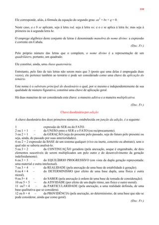 110
Ele corresponde, aliás, à fórmula da equação do segundo grau: ax2
+ bx + q = 0.
Neste caso, a e b se aplicam, seja à letra iod, seja à letra vo; e o x se aplica à letra he, mas seja à
primeira ou à segunda letra he.
O emprego algébrico deste conjunto de letras é denominado manobra do nome divino: a expressão
é corrente em Cabala.
(Doc. Fr.)
Pelo próprio número das letras que o compõem, o nome divino é a representação de um
quadrilátero, portanto, um quadrado.
Ele constitui, ainda, uma chave quaternária.
Entretanto, pelo fato de tais letras não serem mais que 3 (posto que uma delas é empregada duas
vezes), ele pertence também ao ternário e pode ser considerado como uma chave da aplicação do
temário.
Este nome é o substrato principal do duodenário o qual, por si mesmo e independentemente de sua
qualidade de número figurativo, constitui uma chave de aplicação geral.
Há duas maneiras de ser considerada esta chave: a maneira aditiva e a maneira multiplicativa.
(Doc. Fr.)
Chave duodenária por adição
A chave duodenária dos doze primeiros números, estabelecida em junção da adição, é a seguinte:
1 expressão do SER ou do FATO.
2 ou 1 + 1 – da UNIÃO entre o SER e o FATO (ou reciprocamente).
3 ou 2 + 1 – da GERAÇÃO (seja do presente pelo passado, seja do futuro pelo presente ou
seja, ainda, do passado por suas anterioridades).
4 ou 2 + 2 expressão da BASE de um sistema qualquer (vivo ou inerte, concreto ou abstrato), sem o
qual não se saberia analisá-lo.
5 ou 3 + 2 – da CONTINUAÇÃO geradora (pela anexação, aoque é engendrado, de dois
elementos suscetíveis de serem multiplicados um pelo outro e do desenvolvimento da geração
indefinidamente).
6 ou 3 + 3 – do EQUILÍBRIO PROGRESSIVO (em vista da dupla geração representada:
uma material e outra intelectual).
7 ou 3 + 4 – da REALIDADE (pela anexação de uma base de estabilidade à geração).
8 ou 4 + 4 – do DETERMINISMO (por efeito de uma base dupla, uma física e outra
moral).
9 ou 5+ 4 – do SABER (pela anexação à ordem de uma base de tomada de consideração).
10 ou 5 + 5 – da ATIVIDADE (por efeito de um duplo ritmo, um físico e outro moral).
11 ou7 + 4 – da PARTICULARIDADE (pela anexação, a uma realidade definida, de uma
base qualitativa que se considera).
12 ou 8 + 4 – da PROVIDÊNCIA (pela anexação, ao determinismo, de uma base que não se
pode considerar, ainda que como geral).
(Doc. Fr.)
 