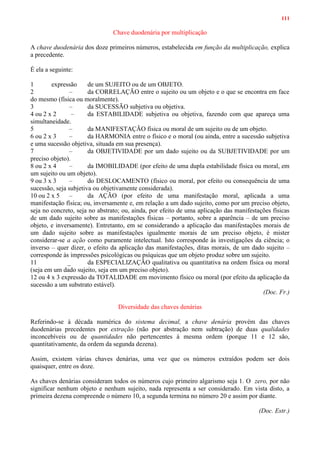 111
Chave duodenária por multiplicação
A chave duodenária dos doze primeiros números, estabelecida em função da multiplicação, explica
a precedente.
É ela a seguinte:
1 expressão de um SUJEITO ou de um OBJETO.
2 – da CORRELAÇÃO entre o sujeito ou um objeto e o que se encontra em face
do mesmo (física ou moralmente).
3 – da SUCESSÃO subjetiva ou objetiva.
4 ou 2 x 2 – da ESTABILIDADE subjetiva ou objetiva, fazendo com que apareça uma
simultaneidade.
5 – da MANIFESTAÇÃO física ou moral de um sujeito ou de um objeto.
6 ou 2 x 3 – da HARMONIA entre o físico e o moral (ou ainda, entre a sucessão subjetiva
e uma sucessão objetiva, situada em sua presença).
7 – da OBJETIVIDADE por um dado sujeito ou da SUBJETIVIDADE por um
preciso objeto).
8 ou 2 x 4 – da IMOBILIDADE (por efeito de uma dupla estabilidade física ou moral, em
um sujeito ou um objeto).
9 ou 3 x 3 – do DESLOCAMENTO (físico ou moral, por efeito ou consequência de uma
sucessão, seja subjetiva ou objetivamente considerada).
10 ou 2 x 5 – da AÇÃO (por efeito de uma manifestação moral, aplicada a uma
manifestação física; ou, inversamente e, em relação a um dado sujeito, como por um preciso objeto,
seja no concreto, seja no abstrato; ou, ainda, por efeito de uma aplicação das manifestações físicas
de um dado sujeito sobre as manifestações físicas – portanto, sobre a aparência – de um preciso
objeto, e inversamente). Entretanto, em se considerando a aplicação das manifestações morais de
um dado sujeito sobre as manifestações igualmente morais de um preciso objeto, é mister
considerar-se a ação como puramente intelectual. Isto corresponde às investigações da ciência; o
inverso – quer dizer, o efeito da aplicação das manifestações, ditas morais, de um dado sujeito –
corresponde às impressões psicológicas ou psíquicas que um objeto produz sobre um sujeito.
11 _ da ESPECIALIZAÇÃO qualitativa ou quantitativa na ordem física ou moral
(seja em um dado sujeito, seja em um preciso objeto).
12 ou 4 x 3 expressão da TOTALIDADE em movimento físico ou moral (por efeito da aplicação da
sucessão a um substrato estável).
(Doc. Fr.)
Diversidade das chaves denárias
Referindo-se à década numérica do sistema decimal, a chave denária provém das chaves
duodenárias precedentes por extração (não por abstração nem subtração) de duas qualidades
inconcebíveis ou de quantidades não pertencentes à mesma ordem (porque 11 e 12 são,
quantitativamente, da ordem da segunda dezena).
Assim, existem várias chaves denárias, uma vez que os números extraídos podem ser dois
quaisquer, entre os doze.
As chaves denárias consideram todos os números cujo primeiro algarismo seja 1. O zero, por não
significar nenhum objeto e nenhum sujeito, nada representa a ser considerado. Em vista disto, a
primeira dezena compreende o número 10, a segunda termina no número 20 e assim por diante.
(Doc. Estr.)
 