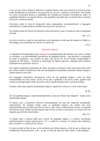 112
Uma vez que a chave denária é aplicável a qualquer dezena, não existe maneira de serem de outro
modo distinguidos as qualidades, na progressão por dezenas. Apenas as quantidades são levadas
em conta: na primeira dezena, as qualidades são contadas por unidades (considera-se, então, 10
qualidades distintas); na segunda dezena, cada qualidade está duplicada; na terceira ela se encontra
triplicada, e assim por diante.
Entretanto, como se trata de progressões (para empregarmos convenientemente a linguagem
matemática), a Cabala também considera as progressões geométricas.
Os métodos usuais de cálculo são aplicáveis necessariamente, já que é levada em conta a numeração
decimal.
(Doc. Fr.)
As chaves denárias, sendo as mais práticas e mais aplicadas em tudo que diz respeito à Cabala e à
Alta Magia, são constituídas em sistemas de Sephiroth.
(P.P.)
Quadrados mágicos
A importância do quaternário como substrato no estabelecimento dos números, tais como a Cabala
os considera, e as particularidades geométricas do quadrado inscrito – que permitem a construção
de todos os polígonos, cujo número de lados seja divisor de 36 (aí estando compreendido o
polígono de 360 lados) – incitaram à constituição de figuras especiais, chamadas pelos próprios
matemáticos de quadrados mágicos.
Tais figuras comportam disposições de cifras, nas quais a soma por coluna transversal, bem como
por coluna vertical e também por cada uma das diagonais do quadrado construído, fornece sempre o
mesmo número como total.
Em linguagem matemática, denomina-se ordem de um quadrado mágico a série de cifras
compreendidas em uma coluna. Assim, diz-se que o quadrado é da quarta ordem, quando cada
coluna sua abrange quatro cifras; da quinta ordem, quando abrange cinco, e assim por diante.
Existem, então, duas espécies de quadrados mágicos: aqueles de ordem par e os de ordem ímpar.
(R. B.)
Em um quadrado mágico, importa principalmente a soma por coluna e por diagonal – muitas vezes
denominada solução.
O número, que a caracteriza, coloca-se necessariamente em uma das categorias consideradas
anteriormente. De qualquer modo, como os quadrados mágicos são usados com mais
particularidades para recordar uma ideia iniciática, cujo valor é ordinariamente secreto, os magistas
reconhecem como válidas somente aqueles cuja solução se refere a um número em relação com um
daqueles que já foram mencionados.
(Doc. Fr.)
A relação entre o número dado pela solução do quadrado mágico e o número classificado
cabalisticamente é sempre expressa por S =N + x, onde S é a solução, N o número dito cabalístico
(para resumir) e x a indicação da relação.
O motivo reside no fato de que, se for subtraído este último número, a fim de que a solução seja
estabelecida antecipadamente, esta – já que se trata da soma de cada coluna e cada diagonal –
 